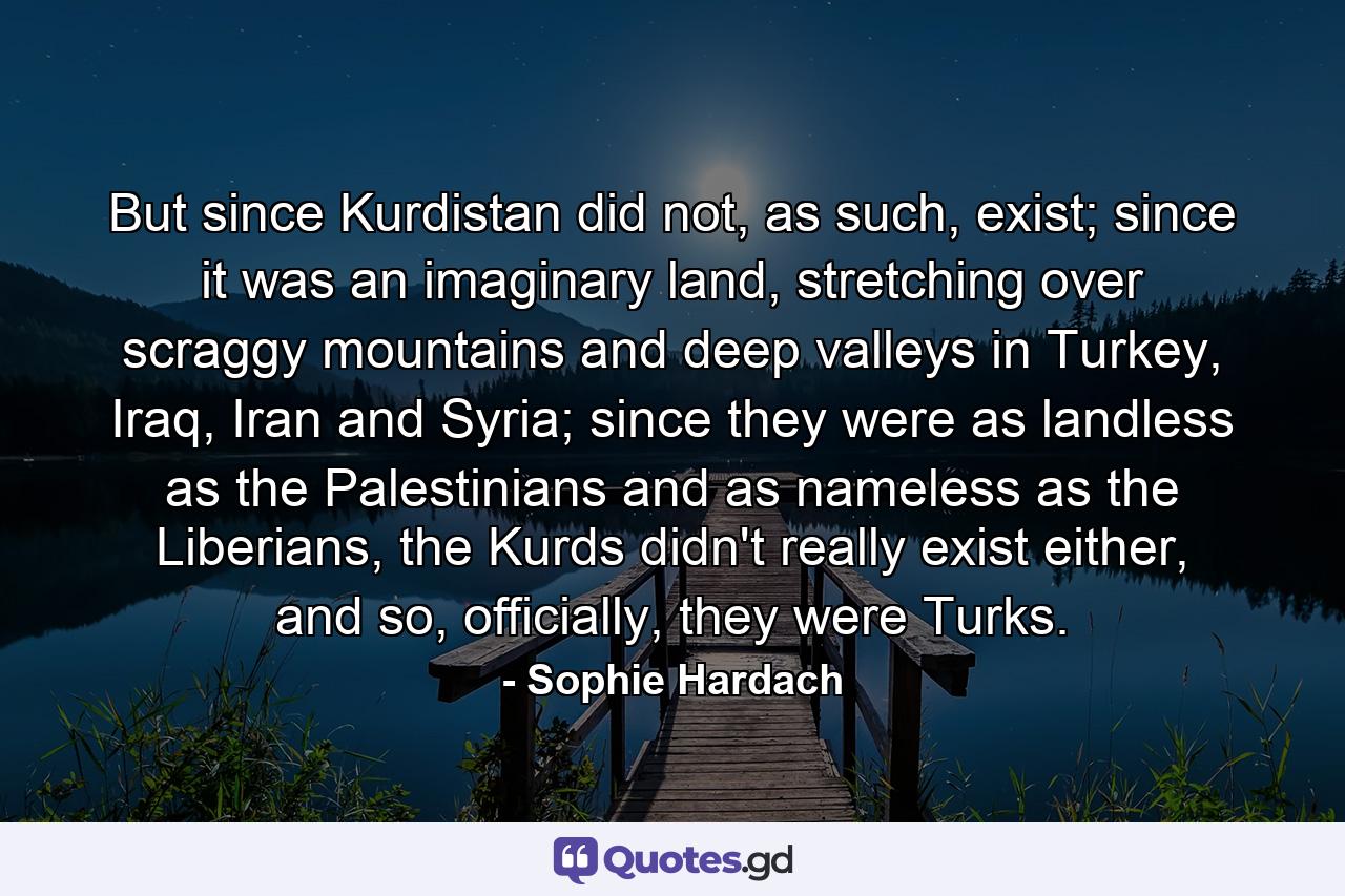 But since Kurdistan did not, as such, exist; since it was an imaginary land, stretching over scraggy mountains and deep valleys in Turkey, Iraq, Iran and Syria; since they were as landless as the Palestinians and as nameless as the Liberians, the Kurds didn't really exist either, and so, officially, they were Turks. - Quote by Sophie Hardach