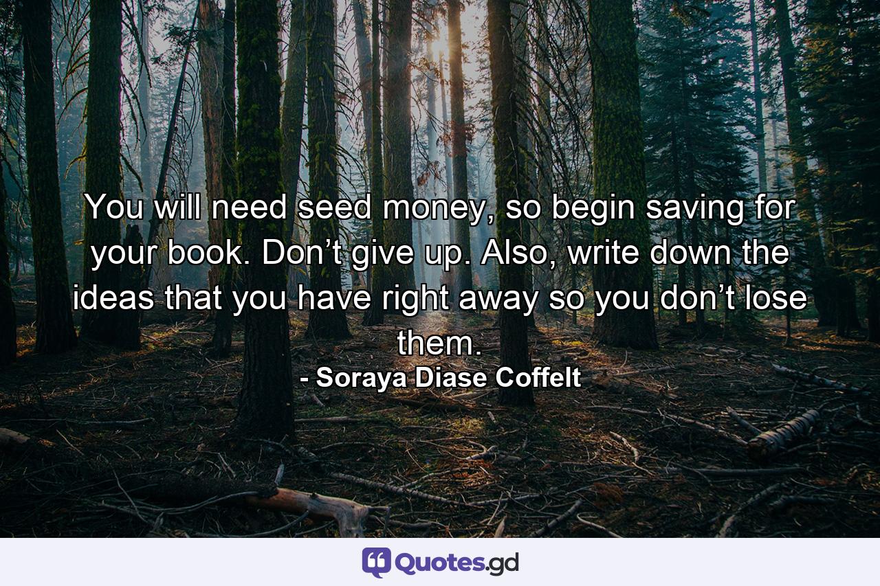 You will need seed money, so begin saving for your book. Don’t give up. Also, write down the ideas that you have right away so you don’t lose them. - Quote by Soraya Diase Coffelt