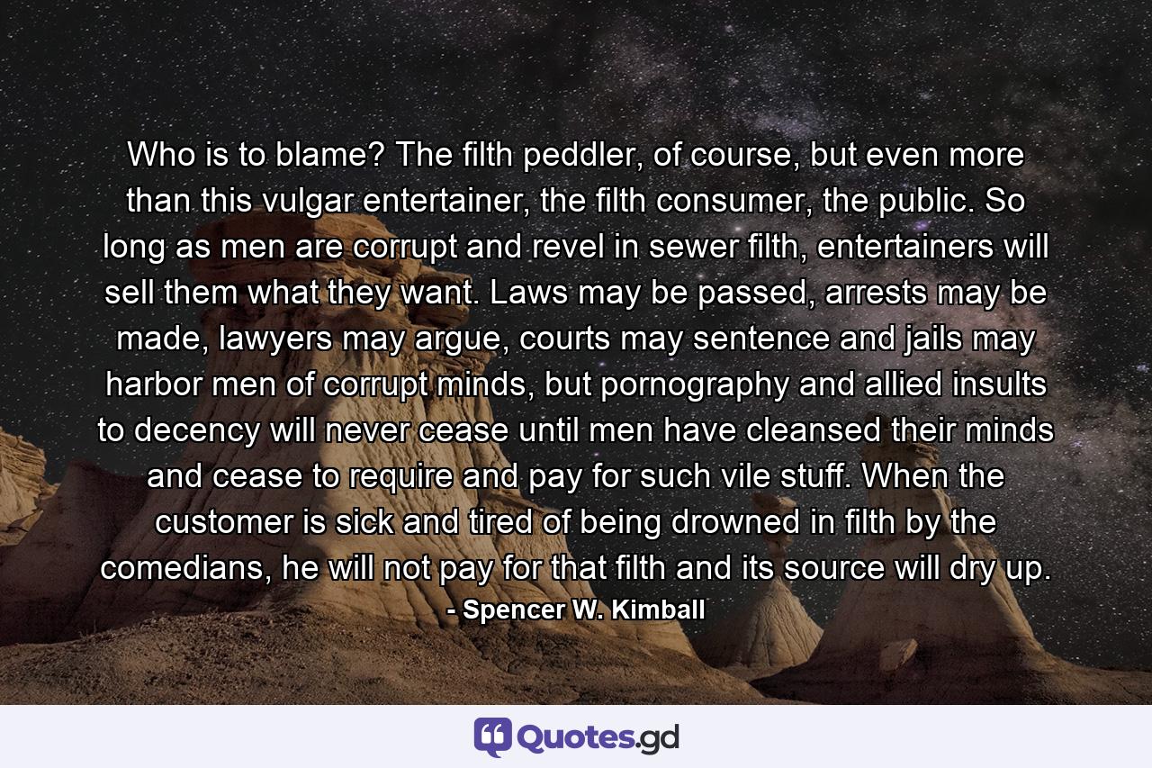 Who is to blame? The filth peddler, of course, but even more than this vulgar entertainer, the filth consumer, the public. So long as men are corrupt and revel in sewer filth, entertainers will sell them what they want. Laws may be passed, arrests may be made, lawyers may argue, courts may sentence and jails may harbor men of corrupt minds, but pornography and allied insults to decency will never cease until men have cleansed their minds and cease to require and pay for such vile stuff. When the customer is sick and tired of being drowned in filth by the comedians, he will not pay for that filth and its source will dry up. - Quote by Spencer W. Kimball