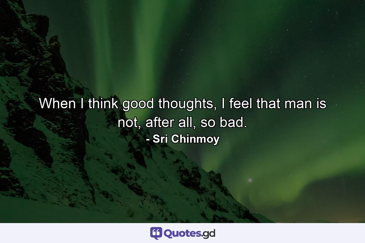 When I think good thoughts, I feel that man is not, after all, so bad. - Quote by Sri Chinmoy