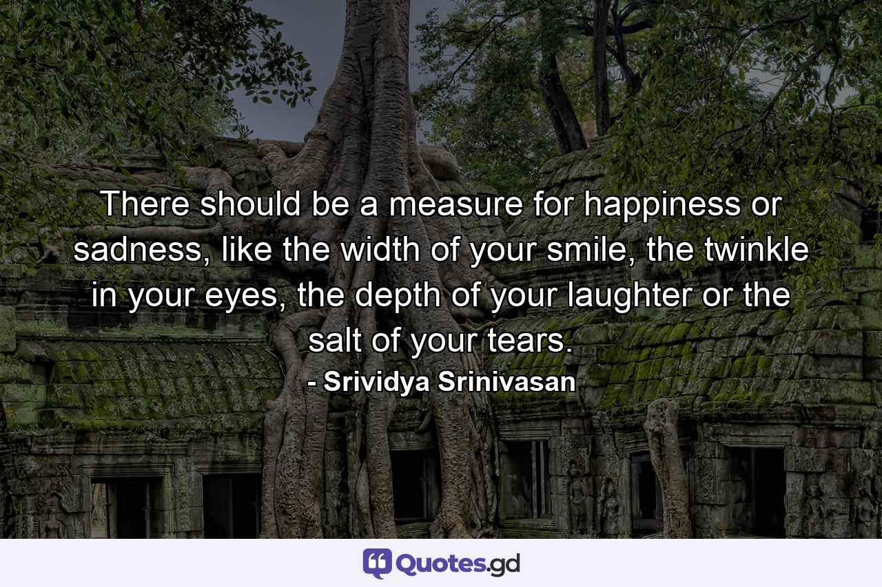 There should be a measure for happiness or sadness, like the width of your smile, the twinkle in your eyes, the depth of your laughter or the salt of your tears. - Quote by Srividya Srinivasan