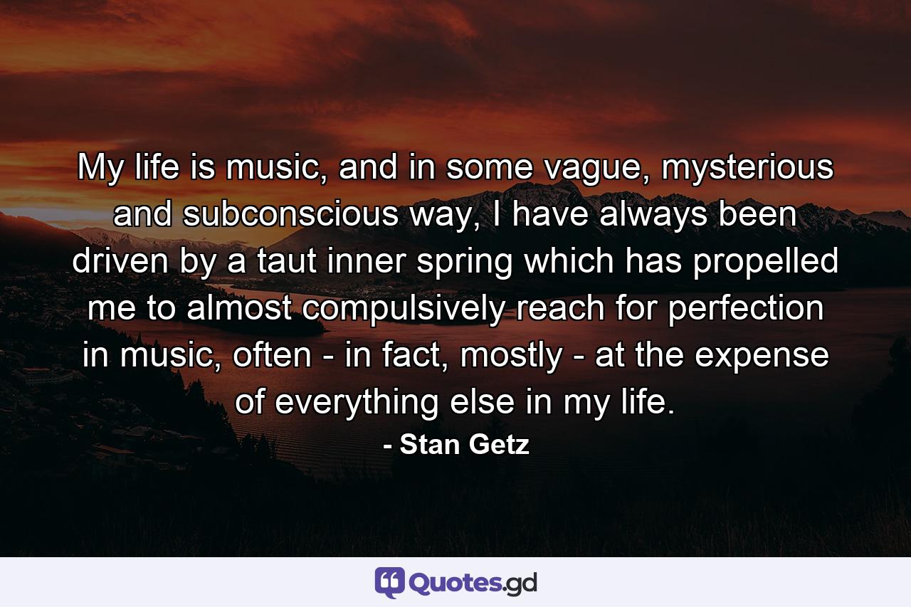 My life is music, and in some vague, mysterious and subconscious way, I have always been driven by a taut inner spring which has propelled me to almost compulsively reach for perfection in music, often - in fact, mostly - at the expense of everything else in my life. - Quote by Stan Getz