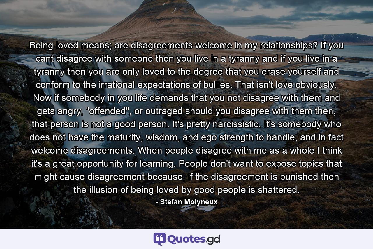 Being loved means; are disagreements welcome in my relationships? If you cant disagree with someone then you live in a tyranny and if you live in a tyranny then you are only loved to the degree that you erase yourself and conform to the irrational expectations of bullies. That isn't love obviously. Now if somebody in you life demands that you not disagree with them and gets angry, 