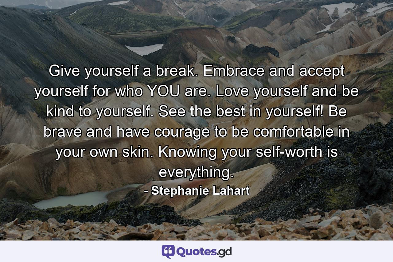 Give yourself a break. Embrace and accept yourself for who YOU are. Love yourself and be kind to yourself. See the best in yourself! Be brave and have courage to be comfortable in your own skin. Knowing your self-worth is everything. - Quote by Stephanie Lahart