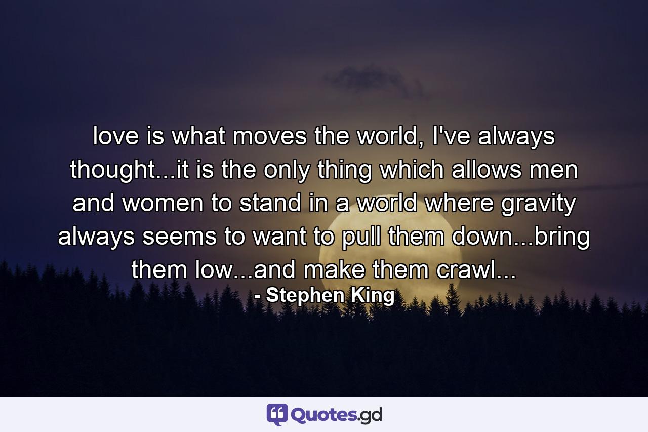 love is what moves the world, I've always thought...it is the only thing which allows men and women to stand in a world where gravity always seems to want to pull them down...bring them low...and make them crawl... - Quote by Stephen King