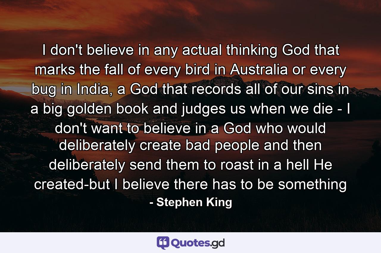 I don't believe in any actual thinking God that marks the fall of every bird in Australia or every bug in India, a God that records all of our sins in a big golden book and judges us when we die - I don't want to believe in a God who would deliberately create bad people and then deliberately send them to roast in a hell He created-but I believe there has to be something - Quote by Stephen King