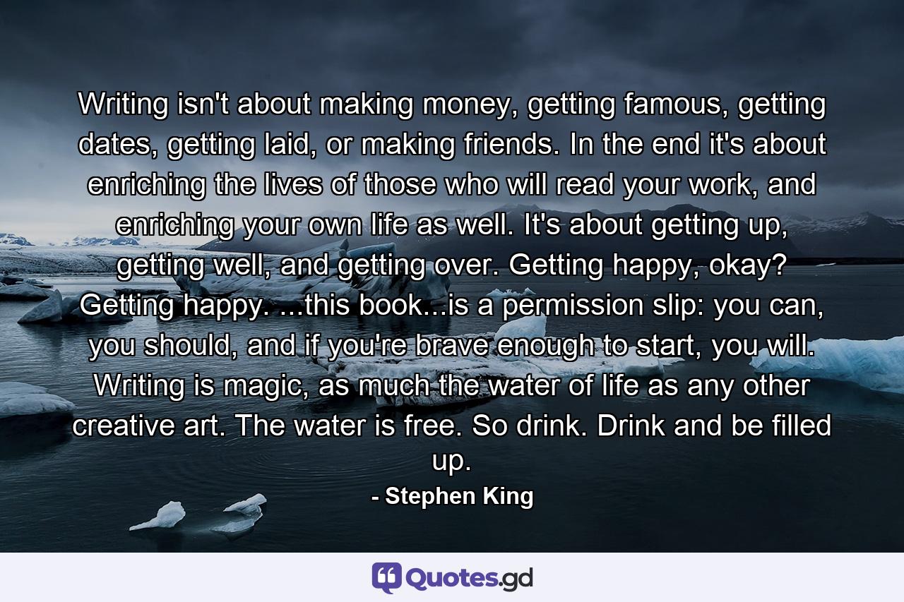 Writing isn't about making money, getting famous, getting dates, getting laid, or making friends. In the end it's about enriching the lives of those who will read your work, and enriching your own life as well. It's about getting up, getting well, and getting over. Getting happy, okay? Getting happy. ...this book...is a permission slip: you can, you should, and if you're brave enough to start, you will. Writing is magic, as much the water of life as any other creative art. The water is free. So drink. Drink and be filled up. - Quote by Stephen King