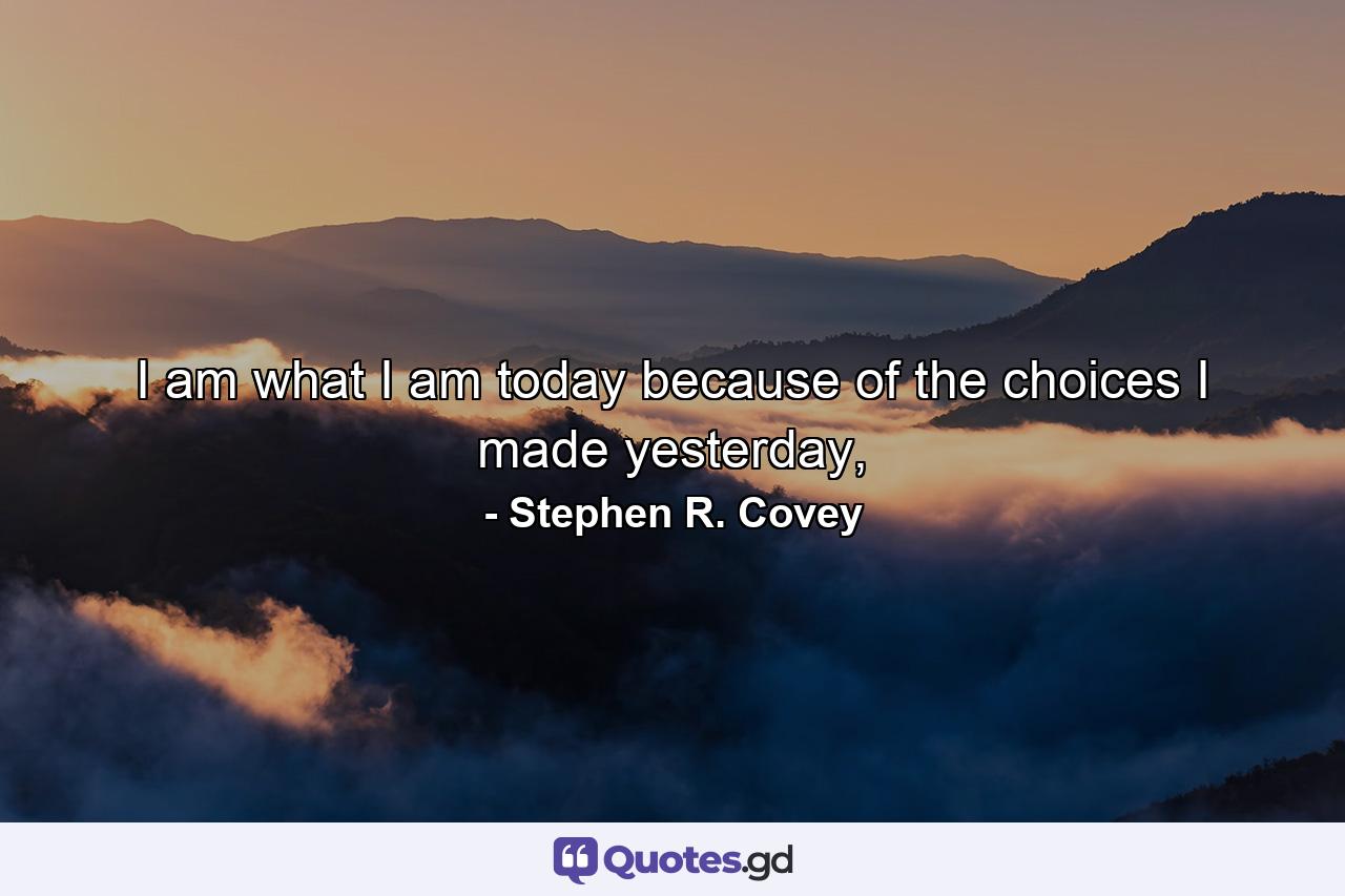 I am what I am today because of the choices I made yesterday, - Quote by Stephen R. Covey