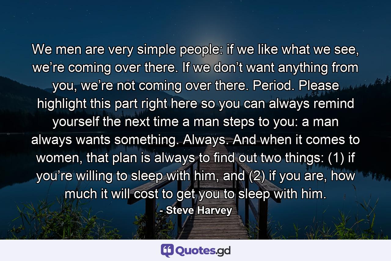 We men are very simple people: if we like what we see, we’re coming over there. If we don’t want anything from you, we’re not coming over there. Period. Please highlight this part right here so you can always remind yourself the next time a man steps to you: a man always wants something. Always. And when it comes to women, that plan is always to find out two things: (1) if you’re willing to sleep with him, and (2) if you are, how much it will cost to get you to sleep with him. - Quote by Steve Harvey