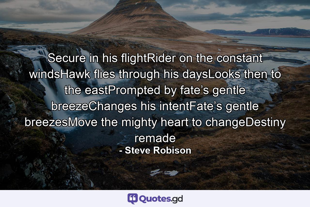 Secure in his flightRider on the constant windsHawk flies through his daysLooks then to the eastPrompted by fate’s gentle breezeChanges his intentFate’s gentle breezesMove the mighty heart to changeDestiny remade - Quote by Steve Robison