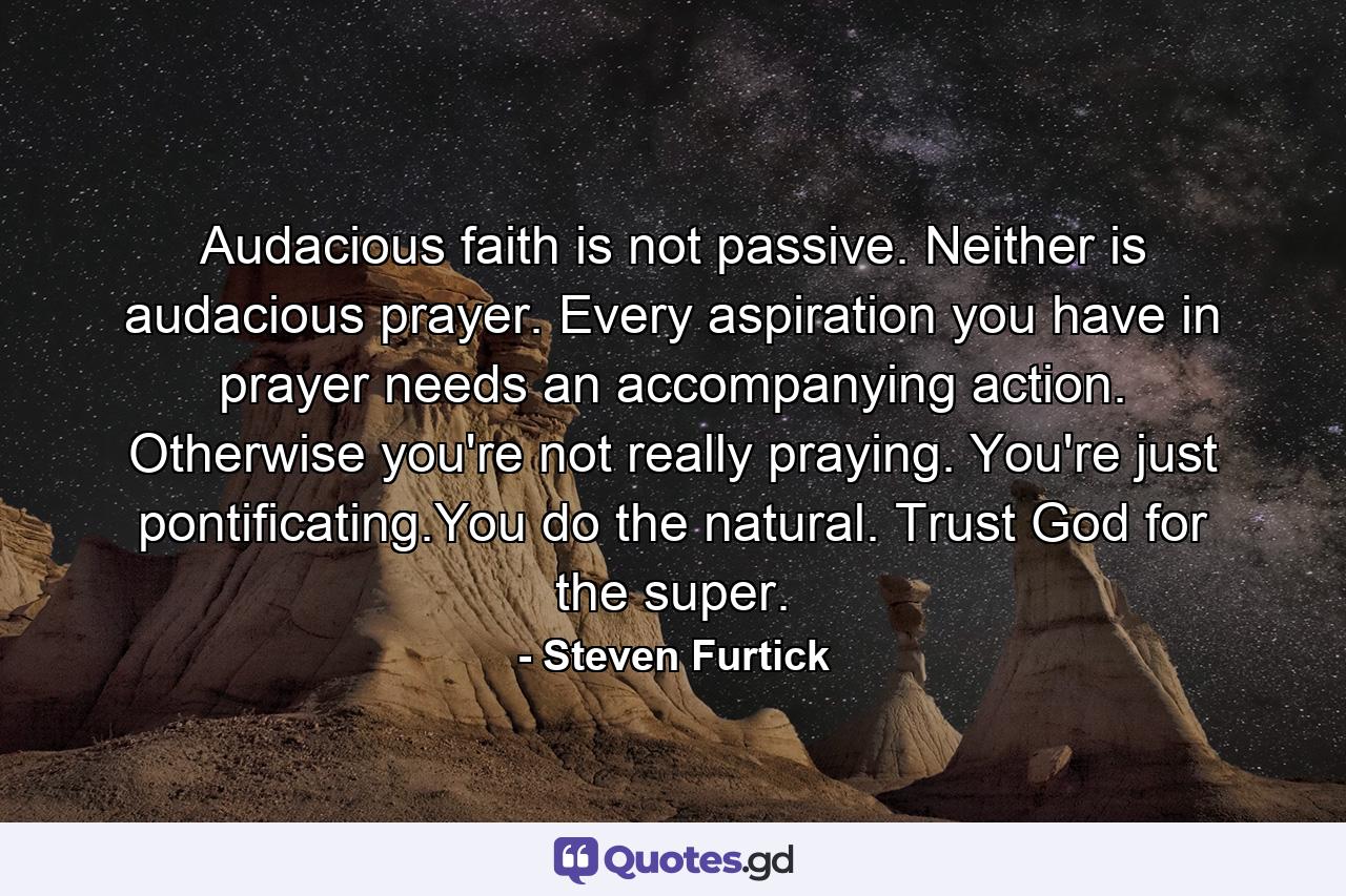 Audacious faith is not passive. Neither is audacious prayer. Every aspiration you have in prayer needs an accompanying action. Otherwise you're not really praying. You're just pontificating.You do the natural. Trust God for the super. - Quote by Steven Furtick