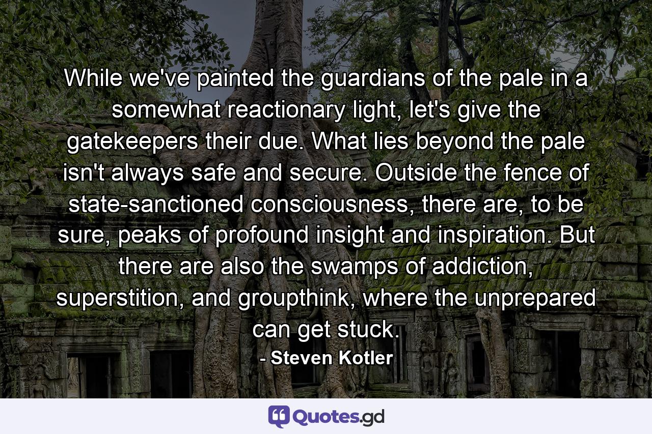 While we've painted the guardians of the pale in a somewhat reactionary light, let's give the gatekeepers their due. What lies beyond the pale isn't always safe and secure. Outside the fence of state-sanctioned consciousness, there are, to be sure, peaks of profound insight and inspiration. But there are also the swamps of addiction, superstition, and groupthink, where the unprepared can get stuck. - Quote by Steven Kotler