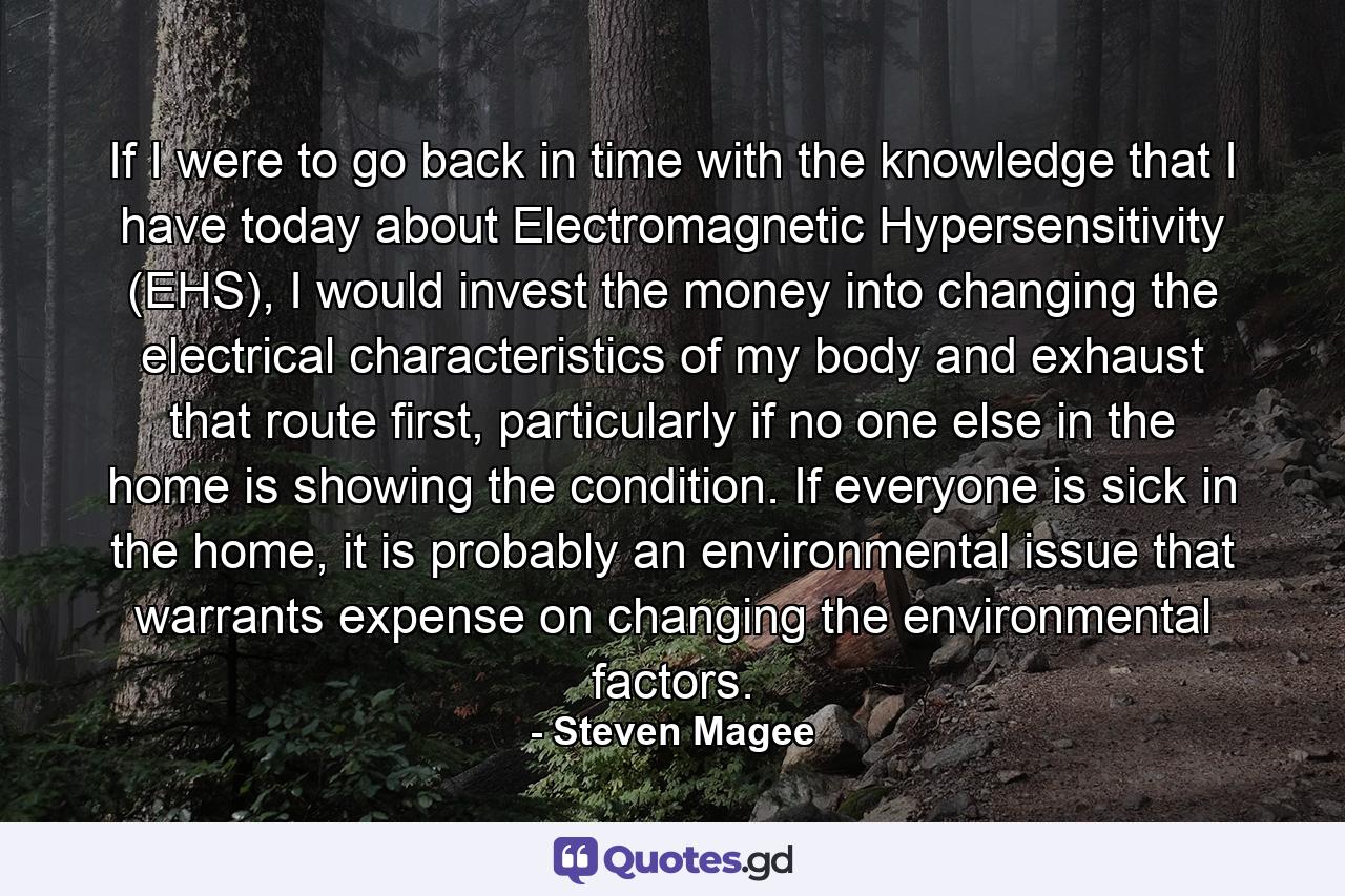 If I were to go back in time with the knowledge that I have today about Electromagnetic Hypersensitivity (EHS), I would invest the money into changing the electrical characteristics of my body and exhaust that route first, particularly if no one else in the home is showing the condition. If everyone is sick in the home, it is probably an environmental issue that warrants expense on changing the environmental factors. - Quote by Steven Magee