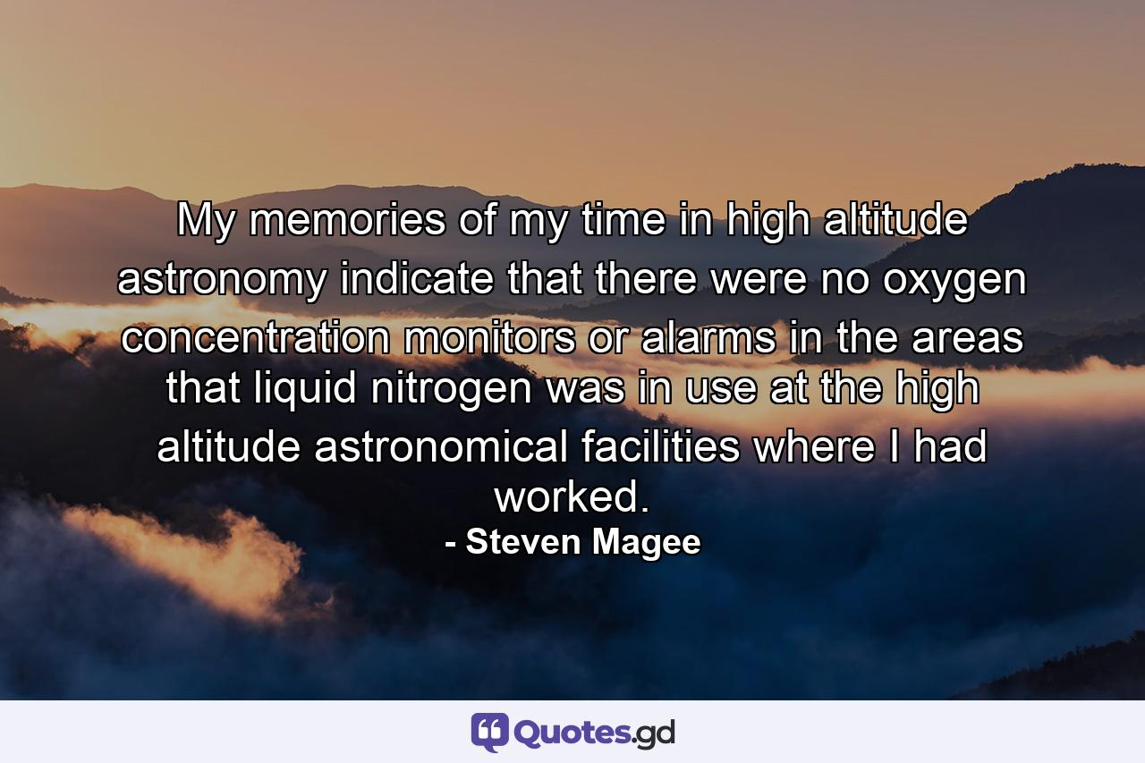 My memories of my time in high altitude astronomy indicate that there were no oxygen concentration monitors or alarms in the areas that liquid nitrogen was in use at the high altitude astronomical facilities where I had worked. - Quote by Steven Magee