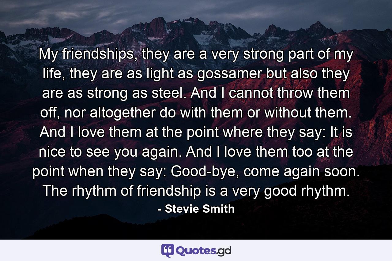 My friendships, they are a very strong part of my life, they are as light as gossamer but also they are as strong as steel. And I cannot throw them off, nor altogether do with them or without them. And I love them at the point where they say: It is nice to see you again. And I love them too at the point when they say: Good-bye, come again soon. The rhythm of friendship is a very good rhythm. - Quote by Stevie Smith