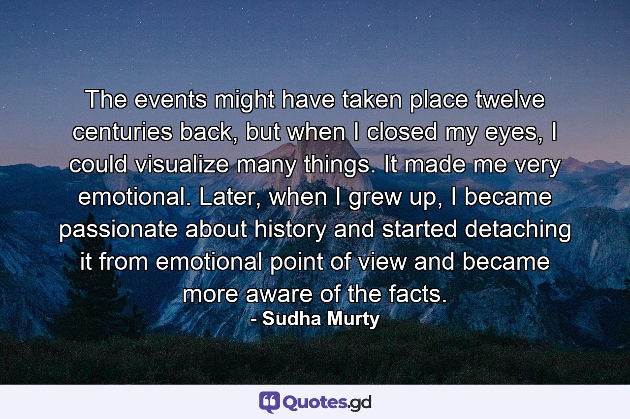 The events might have taken place twelve centuries back, but when I closed my eyes, I could visualize many things. It made me very emotional. Later, when I grew up, I became passionate about history and started detaching it from emotional point of view and became more aware of the facts. - Quote by Sudha Murty