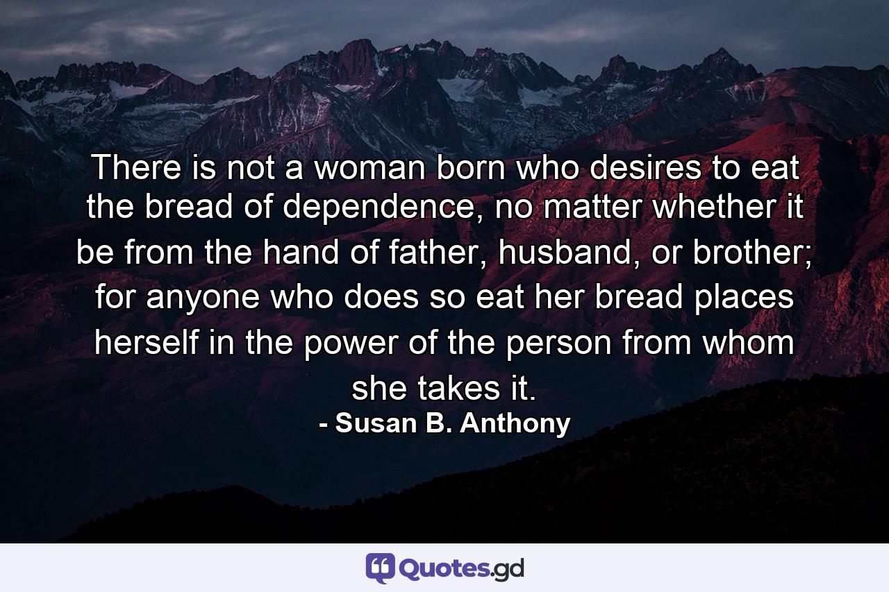 There is not a woman born who desires to eat the bread of dependence, no matter whether it be from the hand of father, husband, or brother; for anyone who does so eat her bread places herself in the power of the person from whom she takes it. - Quote by Susan B. Anthony