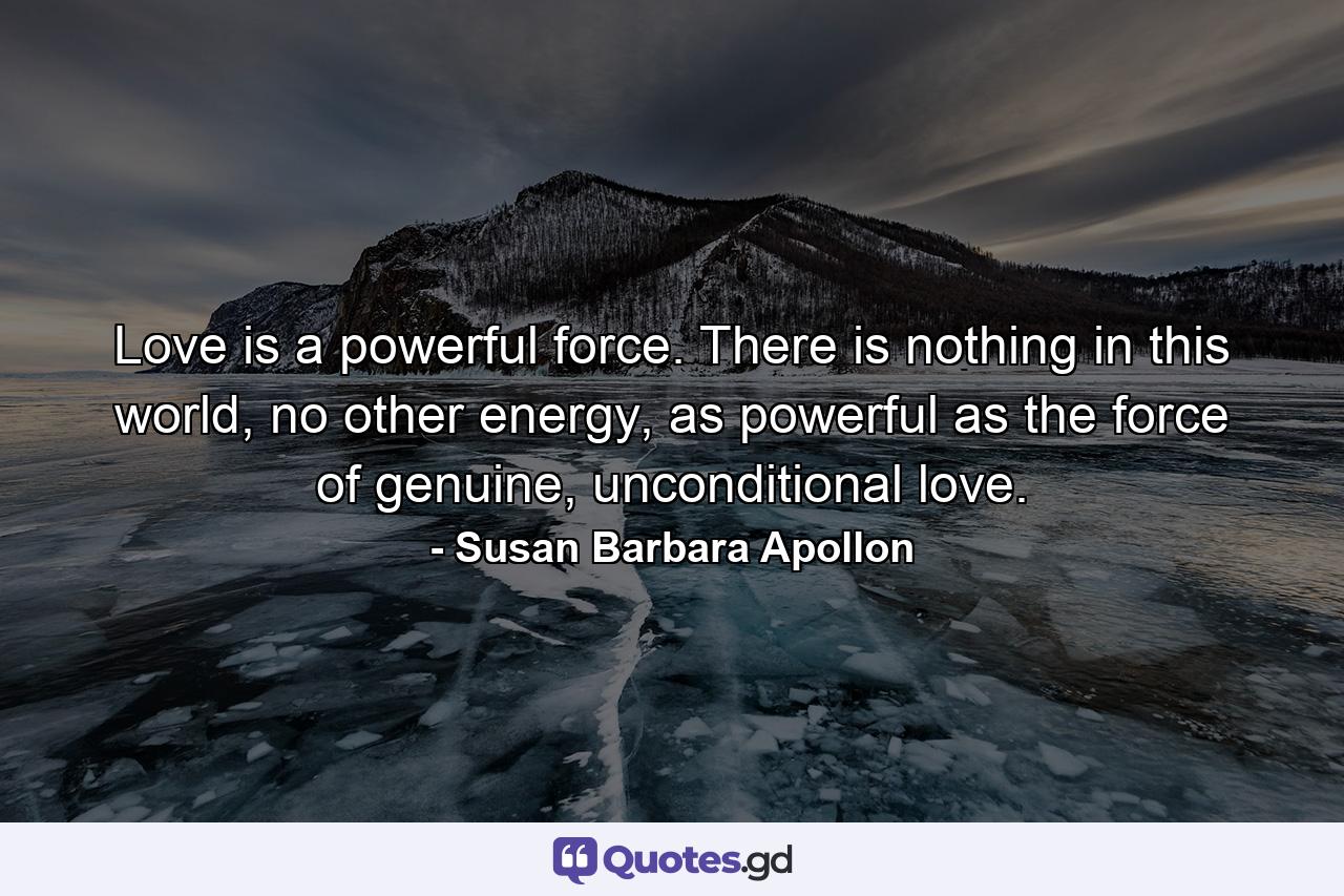 Love is a powerful force. There is nothing in this world, no other energy, as powerful as the force of genuine, unconditional love. - Quote by Susan Barbara Apollon