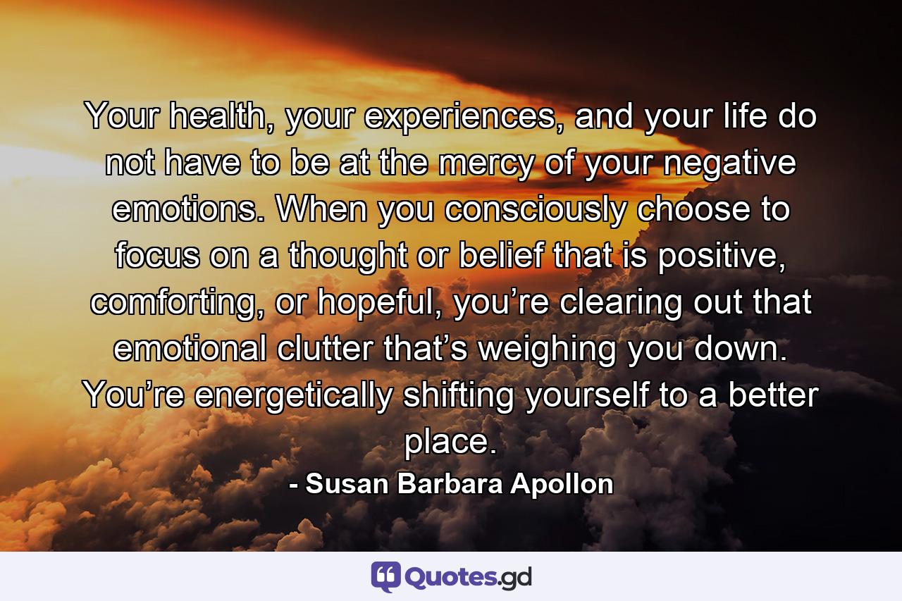 Your health, your experiences, and your life do not have to be at the mercy of your negative emotions. When you consciously choose to focus on a thought or belief that is positive, comforting, or hopeful, you’re clearing out that emotional clutter that’s weighing you down. You’re energetically shifting yourself to a better place. - Quote by Susan Barbara Apollon