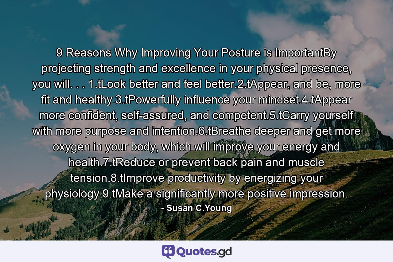 9 Reasons Why Improving Your Posture is ImportantBy projecting strength and excellence in your physical presence, you will. . . 1.tLook better and feel better.2.tAppear, and be, more fit and healthy.3.tPowerfully influence your mindset.4.tAppear more confident, self-assured, and competent.5.tCarry yourself with more purpose and intention.6.tBreathe deeper and get more oxygen in your body, which will improve your energy and health.7.tReduce or prevent back pain and muscle tension.8.tImprove productivity by energizing your physiology.9.tMake a significantly more positive impression. - Quote by Susan C.Young