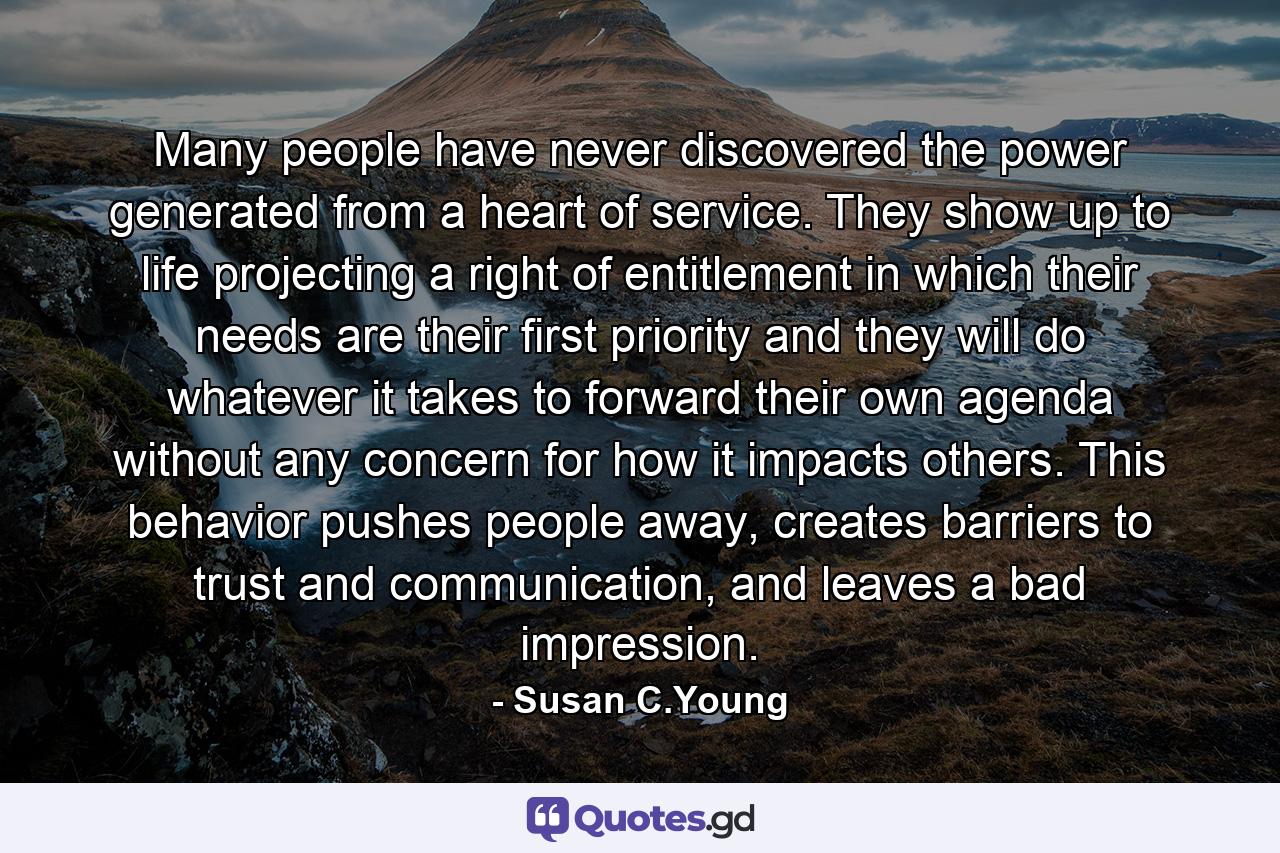 Many people have never discovered the power generated from a heart of service. They show up to life projecting a right of entitlement in which their needs are their first priority and they will do whatever it takes to forward their own agenda without any concern for how it impacts others. This behavior pushes people away, creates barriers to trust and communication, and leaves a bad impression. - Quote by Susan C.Young