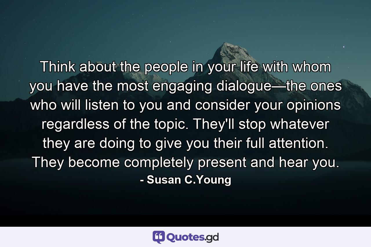 Think about the people in your life with whom you have the most engaging dialogue—the ones who will listen to you and consider your opinions regardless of the topic. They'll stop whatever they are doing to give you their full attention. They become completely present and hear you. - Quote by Susan C.Young