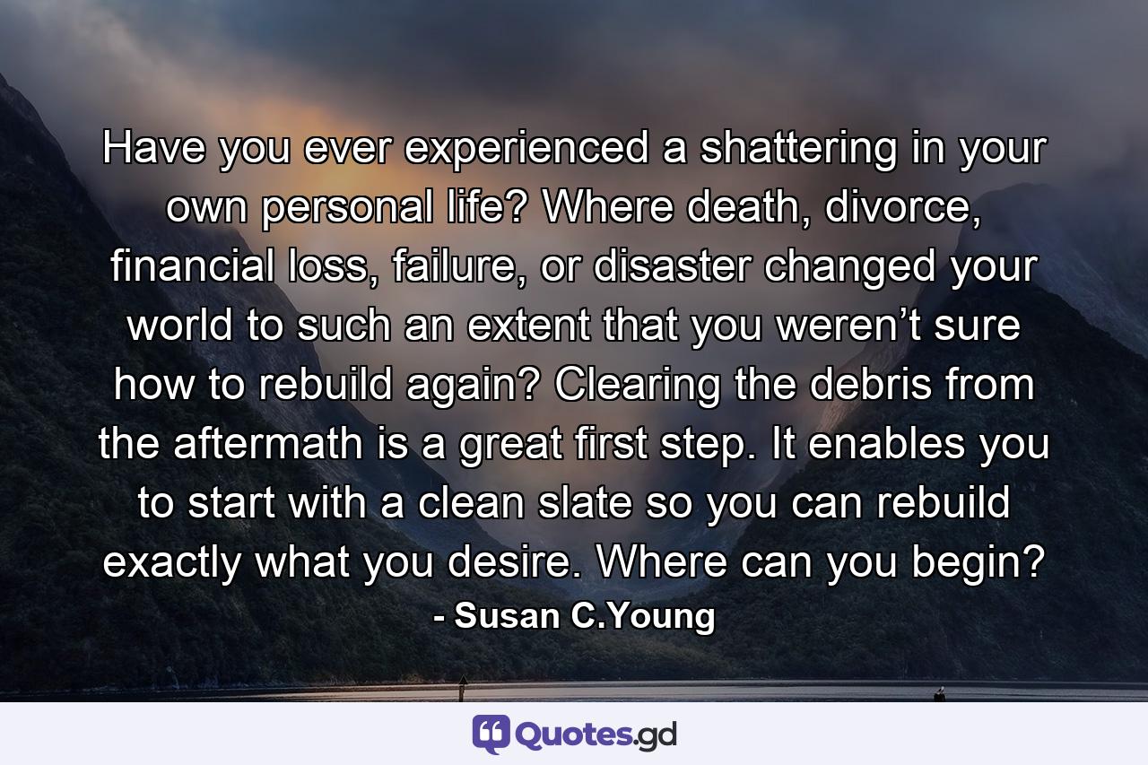 Have you ever experienced a shattering in your own personal life? Where death, divorce, financial loss, failure, or disaster changed your world to such an extent that you weren’t sure how to rebuild again? Clearing the debris from the aftermath is a great first step. It enables you to start with a clean slate so you can rebuild exactly what you desire. Where can you begin? - Quote by Susan C.Young