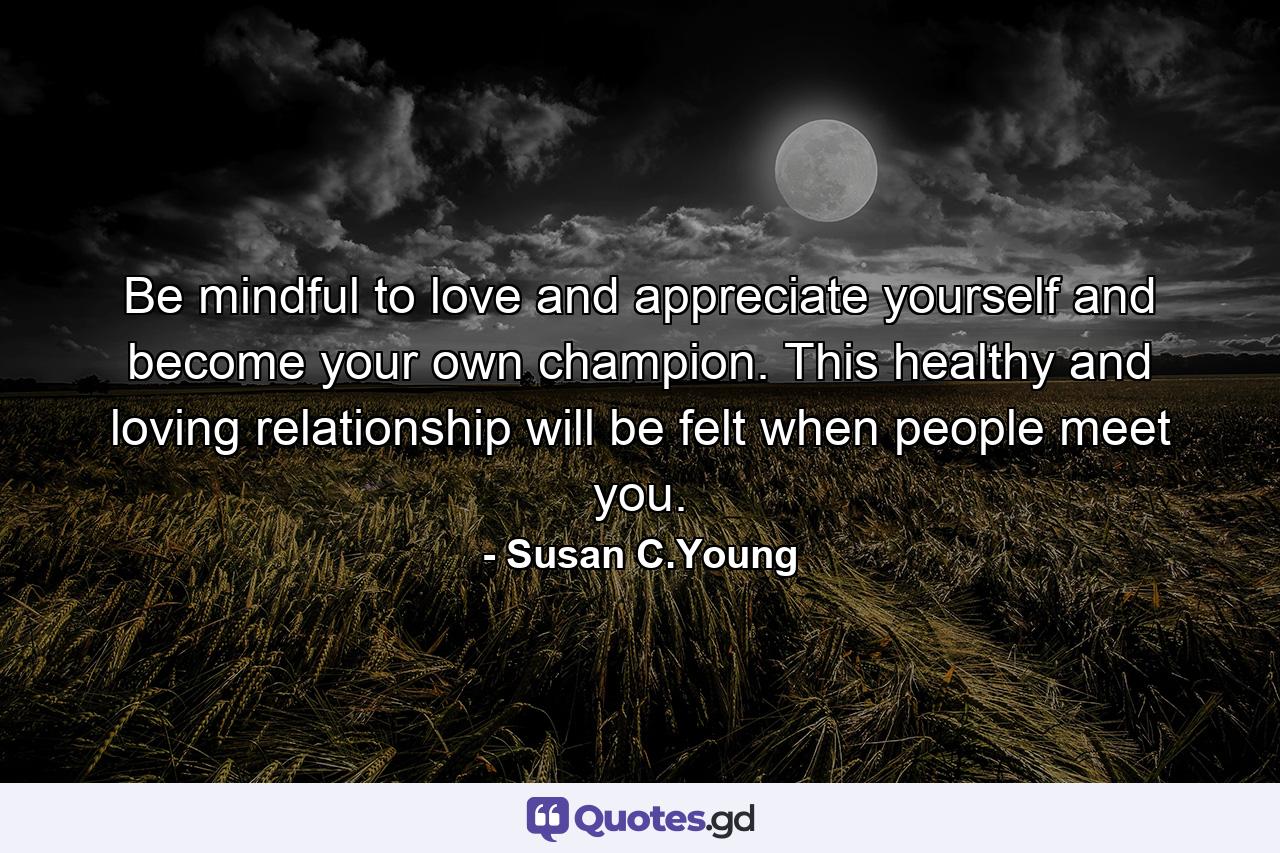 Be mindful to love and appreciate yourself and become your own champion. This healthy and loving relationship will be felt when people meet you. - Quote by Susan C.Young