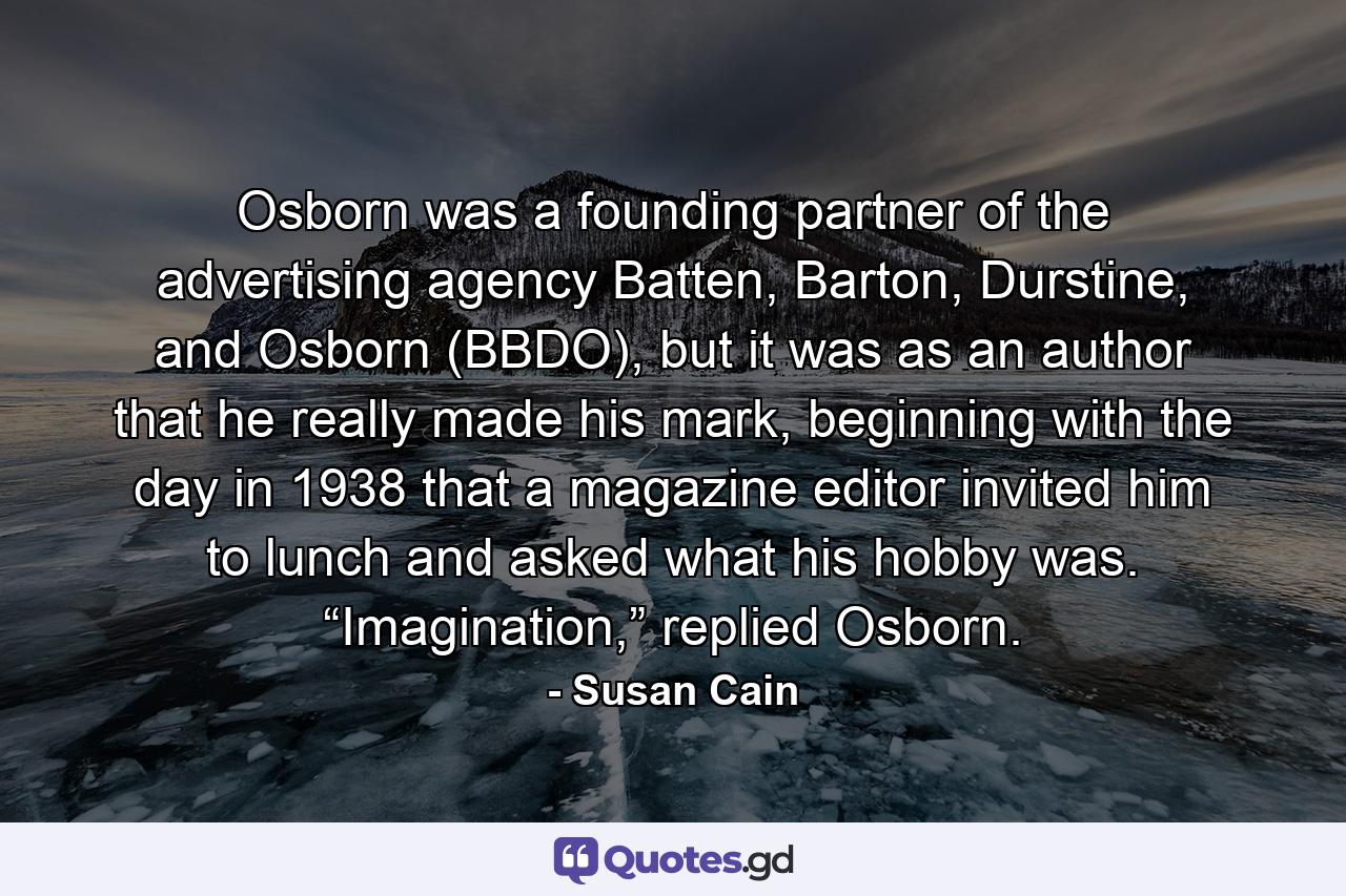 Osborn was a founding partner of the advertising agency Batten, Barton, Durstine, and Osborn (BBDO), but it was as an author that he really made his mark, beginning with the day in 1938 that a magazine editor invited him to lunch and asked what his hobby was. “Imagination,” replied Osborn. - Quote by Susan Cain