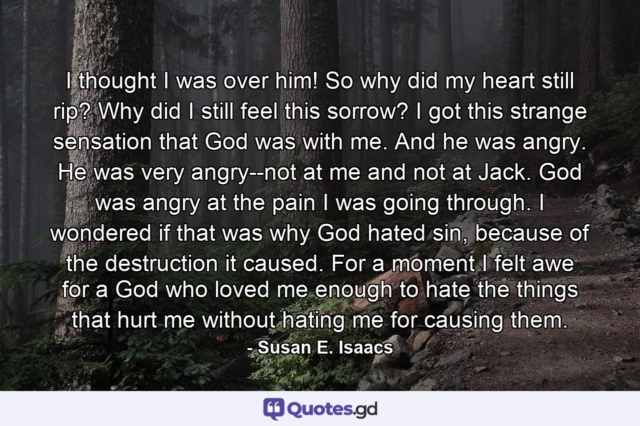 I thought I was over him! So why did my heart still rip? Why did I still feel this sorrow? I got this strange sensation that God was with me. And he was angry. He was very angry--not at me and not at Jack. God was angry at the pain I was going through. I wondered if that was why God hated sin, because of the destruction it caused. For a moment I felt awe for a God who loved me enough to hate the things that hurt me without hating me for causing them. - Quote by Susan E. Isaacs