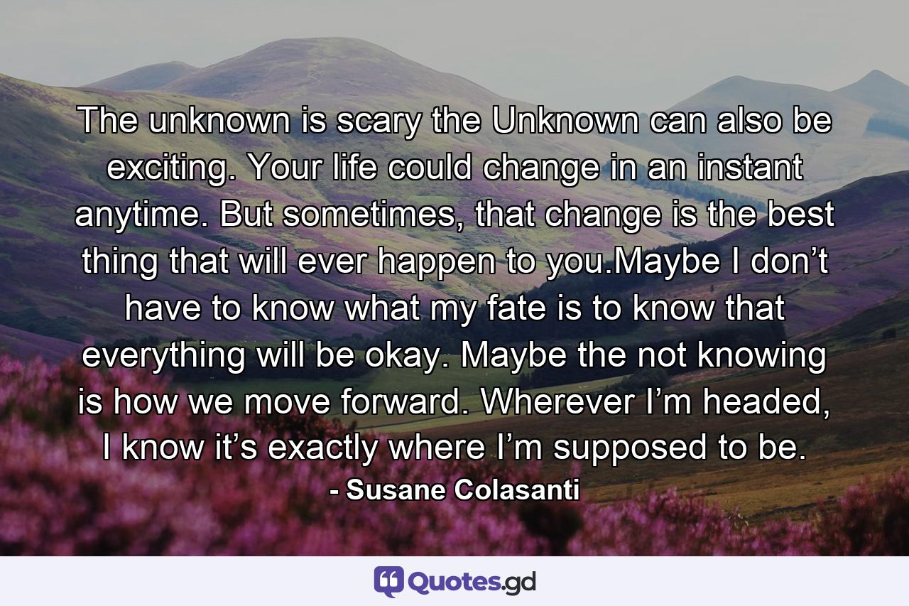 The unknown is scary the Unknown can also be exciting. Your life could change in an instant anytime. But sometimes, that change is the best thing that will ever happen to you.Maybe I don’t have to know what my fate is to know that everything will be okay. Maybe the not knowing is how we move forward. Wherever I’m headed, I know it’s exactly where I’m supposed to be. - Quote by Susane Colasanti