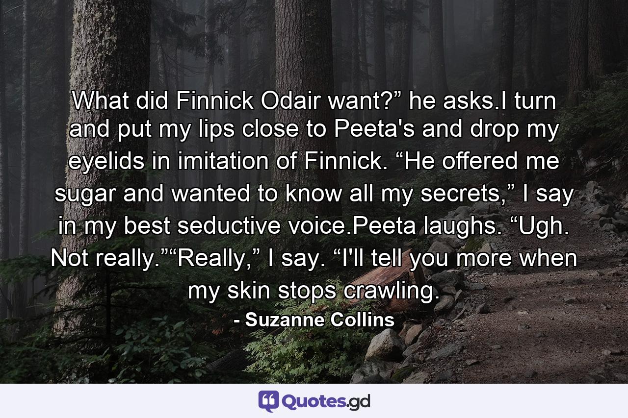 What did Finnick Odair want?” he asks.I turn and put my lips close to Peeta's and drop my eyelids in imitation of Finnick. “He offered me sugar and wanted to know all my secrets,” I say in my best seductive voice.Peeta laughs. “Ugh. Not really.”“Really,” I say. “I'll tell you more when my skin stops crawling. - Quote by Suzanne Collins