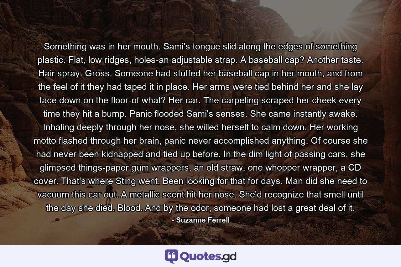 Something was in her mouth. Sami's tongue slid along the edges of something plastic. Flat, low ridges, holes-an adjustable strap. A baseball cap? Another taste. Hair spray. Gross. Someone had stuffed her baseball cap in her mouth, and from the feel of it they had taped it in place. Her arms were tied behind her and she lay face down on the floor-of what? Her car. The carpeting scraped her cheek every time they hit a bump. Panic flooded Sami's senses. She came instantly awake. Inhaling deeply through her nose, she willed herself to calm down. Her working motto flashed through her brain, panic never accomplished anything. Of course she had never been kidnapped and tied up before. In the dim light of passing cars, she glimpsed things-paper gum wrappers, an old straw, one whopper wrapper, a CD cover. That's where Sting went. Been looking for that for days. Man did she need to vacuum this car out. A metallic scent hit her nose. She'd recognize that smell until the day she died. Blood. And by the odor, someone had lost a great deal of it. - Quote by Suzanne Ferrell