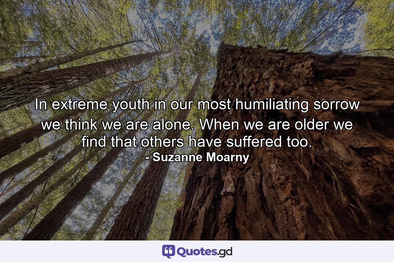 In extreme youth  in our most humiliating sorrow  we think we are alone. When we are older we find that others have suffered too. - Quote by Suzanne Moarny