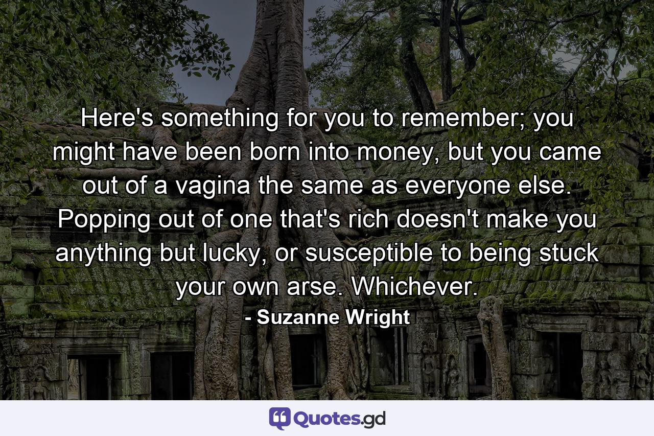 Here's something for you to remember; you might have been born into money, but you came out of a vagina the same as everyone else. Popping out of one that's rich doesn't make you anything but lucky, or susceptible to being stuck your own arse. Whichever. - Quote by Suzanne Wright