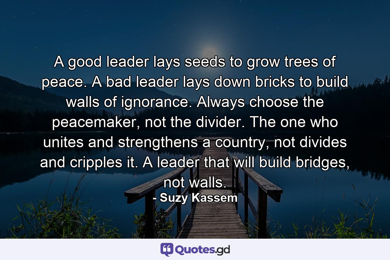 A good leader lays seeds to grow trees of peace. A bad leader lays down bricks to build walls of ignorance. Always choose the peacemaker, not the divider. The one who unites and strengthens a country, not divides and cripples it. A leader that will build bridges, not walls. - Quote by Suzy Kassem