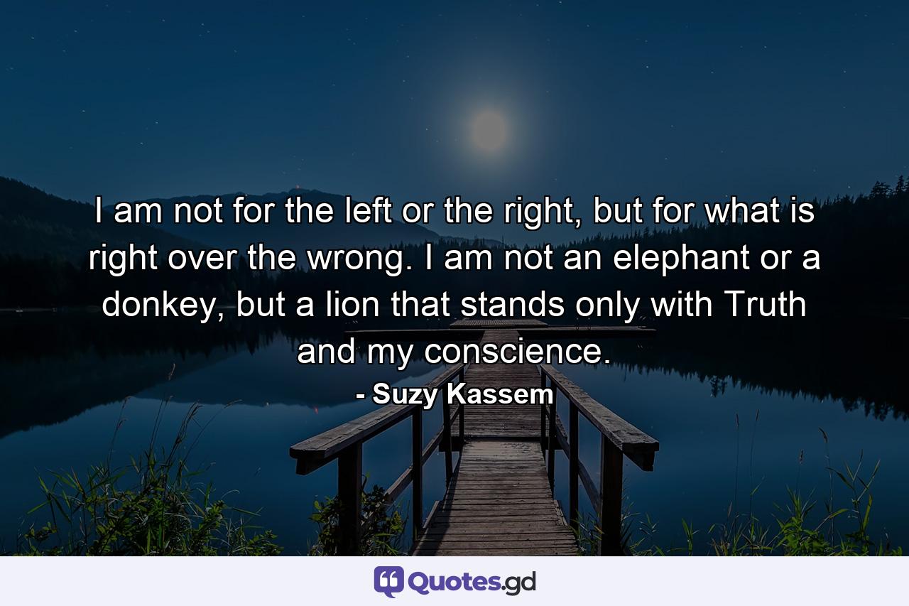 I am not for the left or the right, but for what is right over the wrong. I am not an elephant or a donkey, but a lion that stands only with Truth and my conscience. - Quote by Suzy Kassem