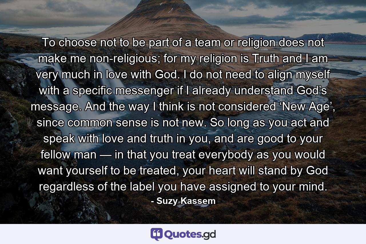 To choose not to be part of a team or religion does not make me non-religious; for my religion is Truth and I am very much in love with God. I do not need to align myself with a specific messenger if I already understand God’s message. And the way I think is not considered ‘New Age’, since common sense is not new. So long as you act and speak with love and truth in you, and are good to your fellow man — in that you treat everybody as you would want yourself to be treated, your heart will stand by God regardless of the label you have assigned to your mind. - Quote by Suzy Kassem