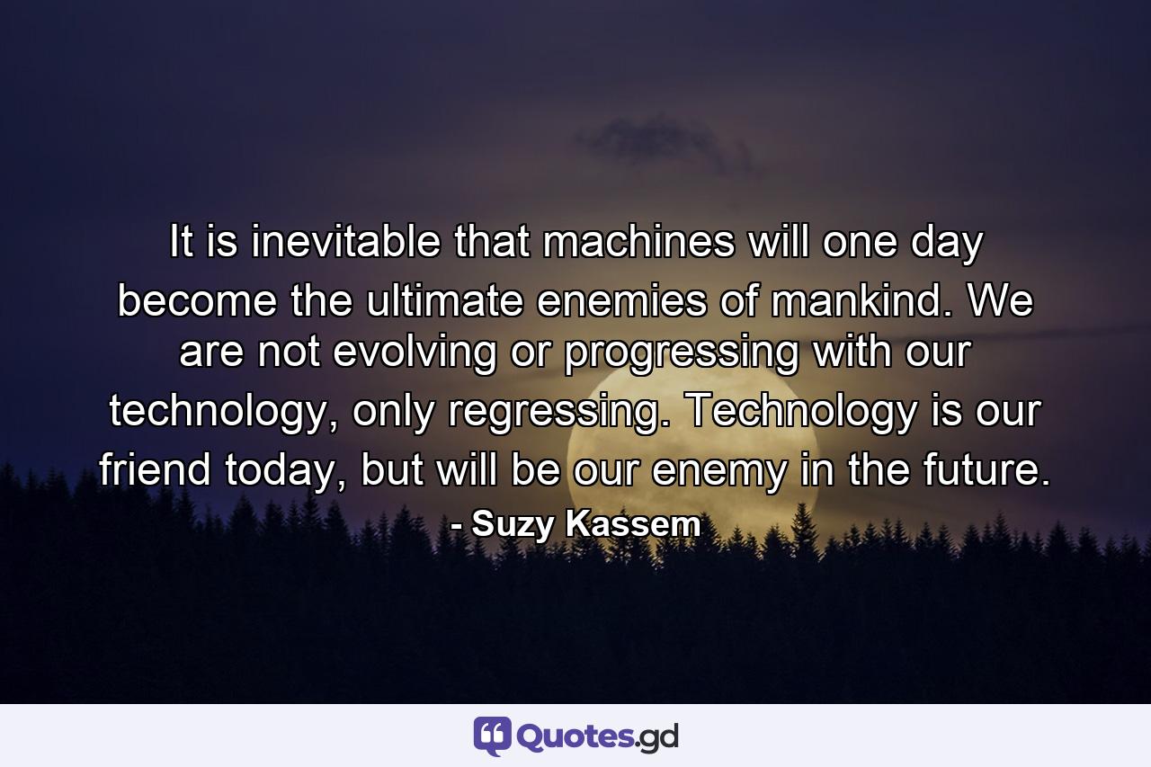 It is inevitable that machines will one day become the ultimate enemies of mankind. We are not evolving or progressing with our technology, only regressing. Technology is our friend today, but will be our enemy in the future. - Quote by Suzy Kassem