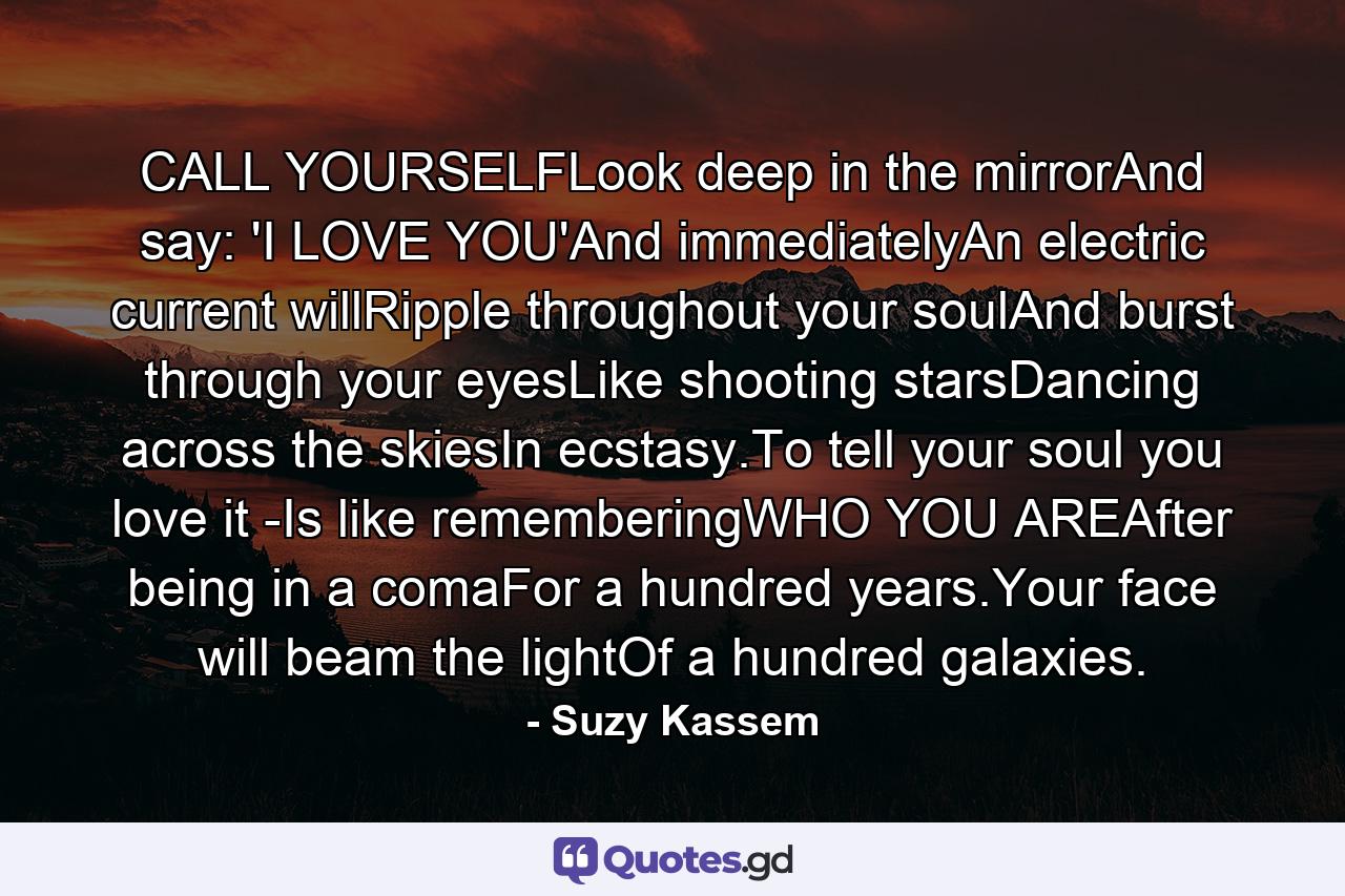 CALL YOURSELFLook deep in the mirrorAnd say: 'I LOVE YOU'And immediatelyAn electric current willRipple throughout your soulAnd burst through your eyesLike shooting starsDancing across the skiesIn ecstasy.To tell your soul you love it -Is like rememberingWHO YOU AREAfter being in a comaFor a hundred years.Your face will beam the lightOf a hundred galaxies. - Quote by Suzy Kassem