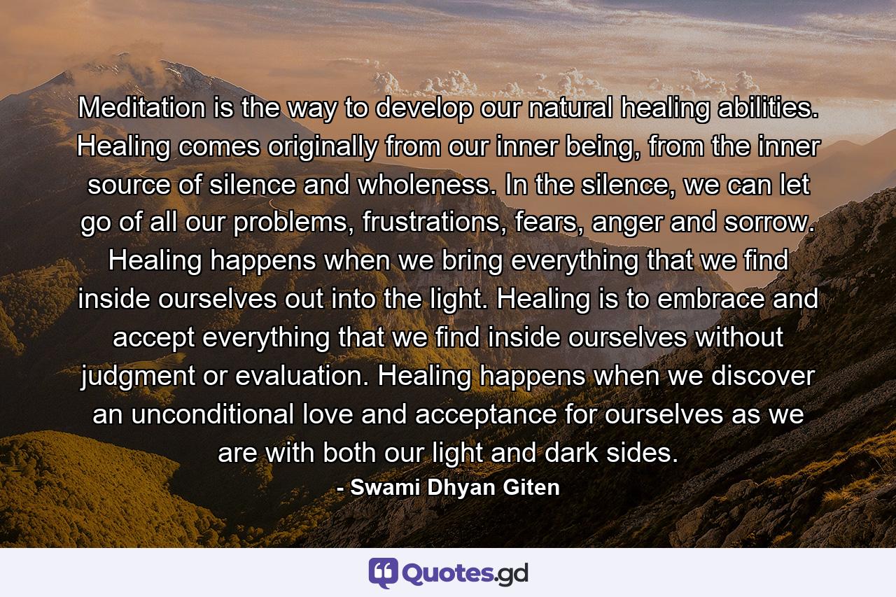 Meditation is the way to develop our natural healing abilities. Healing comes originally from our inner being, from the inner source of silence and wholeness. In the silence, we can let go of all our problems, frustrations, fears, anger and sorrow. Healing happens when we bring everything that we find inside ourselves out into the light. Healing is to embrace and accept everything that we find inside ourselves without judgment or evaluation. Healing happens when we discover an unconditional love and acceptance for ourselves as we are with both our light and dark sides. - Quote by Swami Dhyan Giten