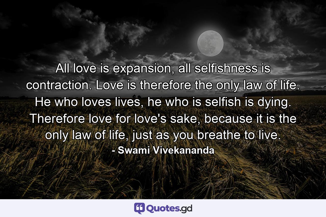 All love is expansion, all selfishness is contraction. Love is therefore the only law of life. He who loves lives, he who is selfish is dying. Therefore love for love's sake, because it is the only law of life, just as you breathe to live. - Quote by Swami Vivekananda