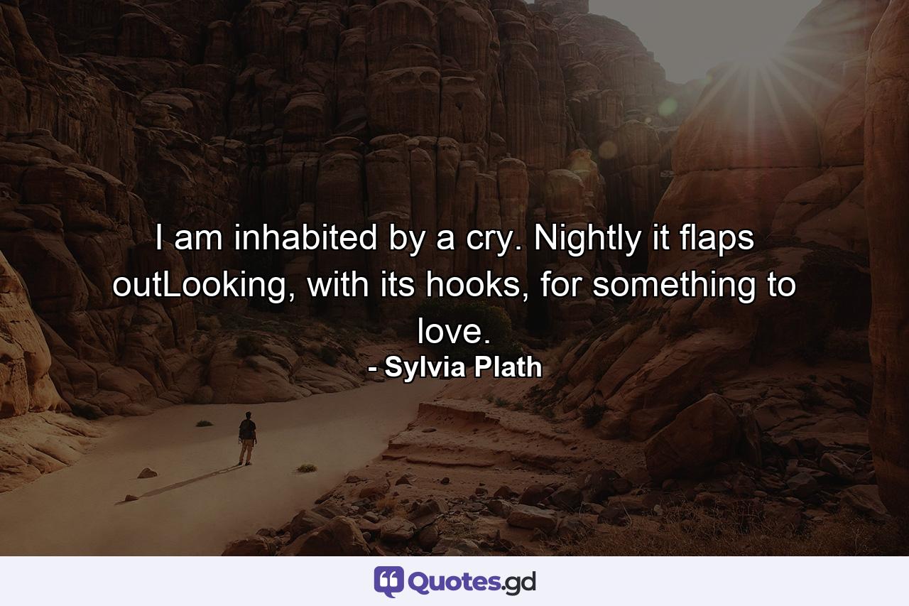 I am inhabited by a cry. Nightly it flaps outLooking, with its hooks, for something to love. - Quote by Sylvia Plath