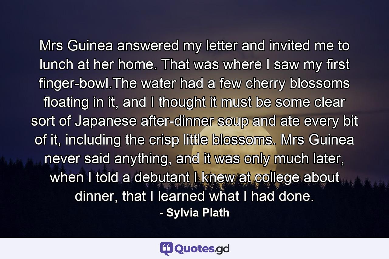 Mrs Guinea answered my letter and invited me to lunch at her home. That was where I saw my first finger-bowl.The water had a few cherry blossoms floating in it, and I thought it must be some clear sort of Japanese after-dinner soup and ate every bit of it, including the crisp little blossoms. Mrs Guinea never said anything, and it was only much later, when I told a debutant I knew at college about dinner, that I learned what I had done. - Quote by Sylvia Plath