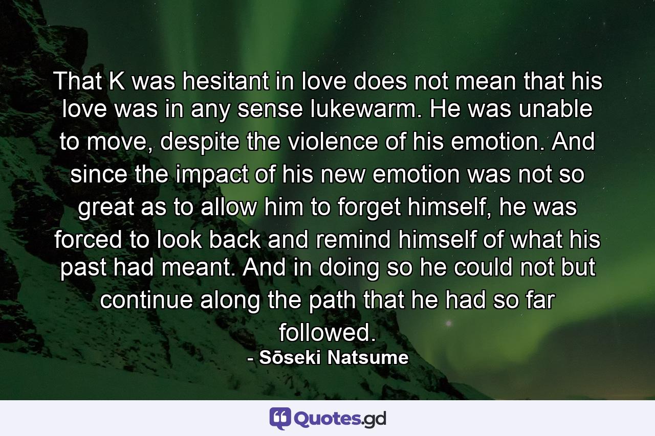 That K was hesitant in love does not mean that his love was in any sense lukewarm. He was unable to move, despite the violence of his emotion. And since the impact of his new emotion was not so great as to allow him to forget himself, he was forced to look back and remind himself of what his past had meant. And in doing so he could not but continue along the path that he had so far followed. - Quote by Sōseki Natsume