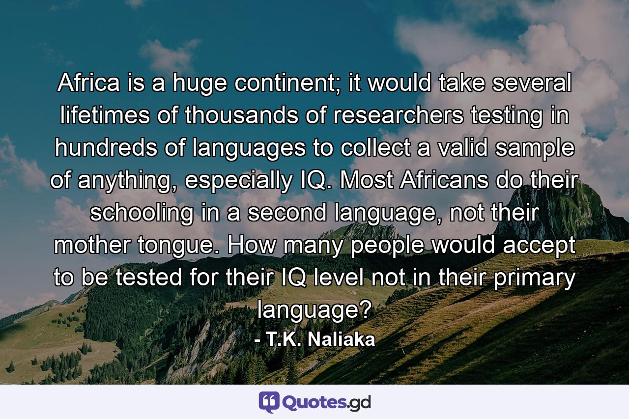 Africa is a huge continent; it would take several lifetimes of thousands of researchers testing in hundreds of languages to collect a valid sample of anything, especially IQ. Most Africans do their schooling in a second language, not their mother tongue. How many people would accept to be tested for their IQ level not in their primary language? - Quote by T.K. Naliaka