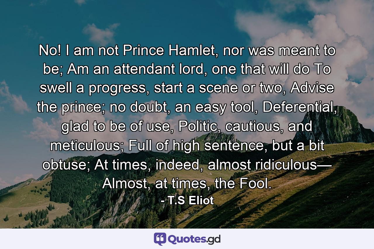 No! I am not Prince Hamlet, nor was meant to be; Am an attendant lord, one that will do To swell a progress, start a scene or two, Advise the prince; no doubt, an easy tool, Deferential, glad to be of use, Politic, cautious, and meticulous; Full of high sentence, but a bit obtuse; At times, indeed, almost ridiculous— Almost, at times, the Fool. - Quote by T.S Eliot