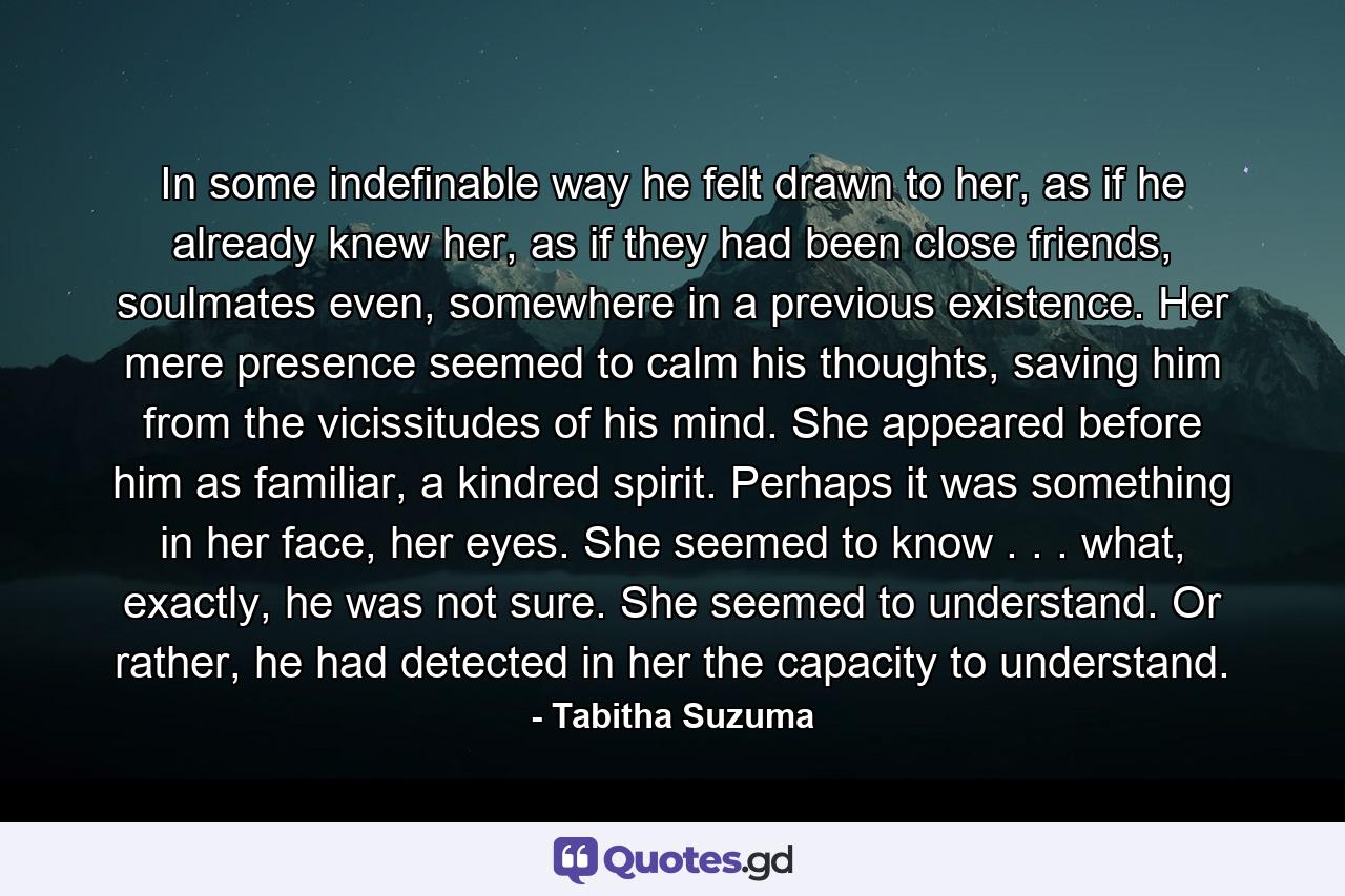 In some indefinable way he felt drawn to her, as if he already knew her, as if they had been close friends, soulmates even, somewhere in a previous existence. Her mere presence seemed to calm his thoughts, saving him from the vicissitudes of his mind. She appeared before him as familiar, a kindred spirit. Perhaps it was something in her face, her eyes. She seemed to know . . . what, exactly, he was not sure. She seemed to understand. Or rather, he had detected in her the capacity to understand. - Quote by Tabitha Suzuma