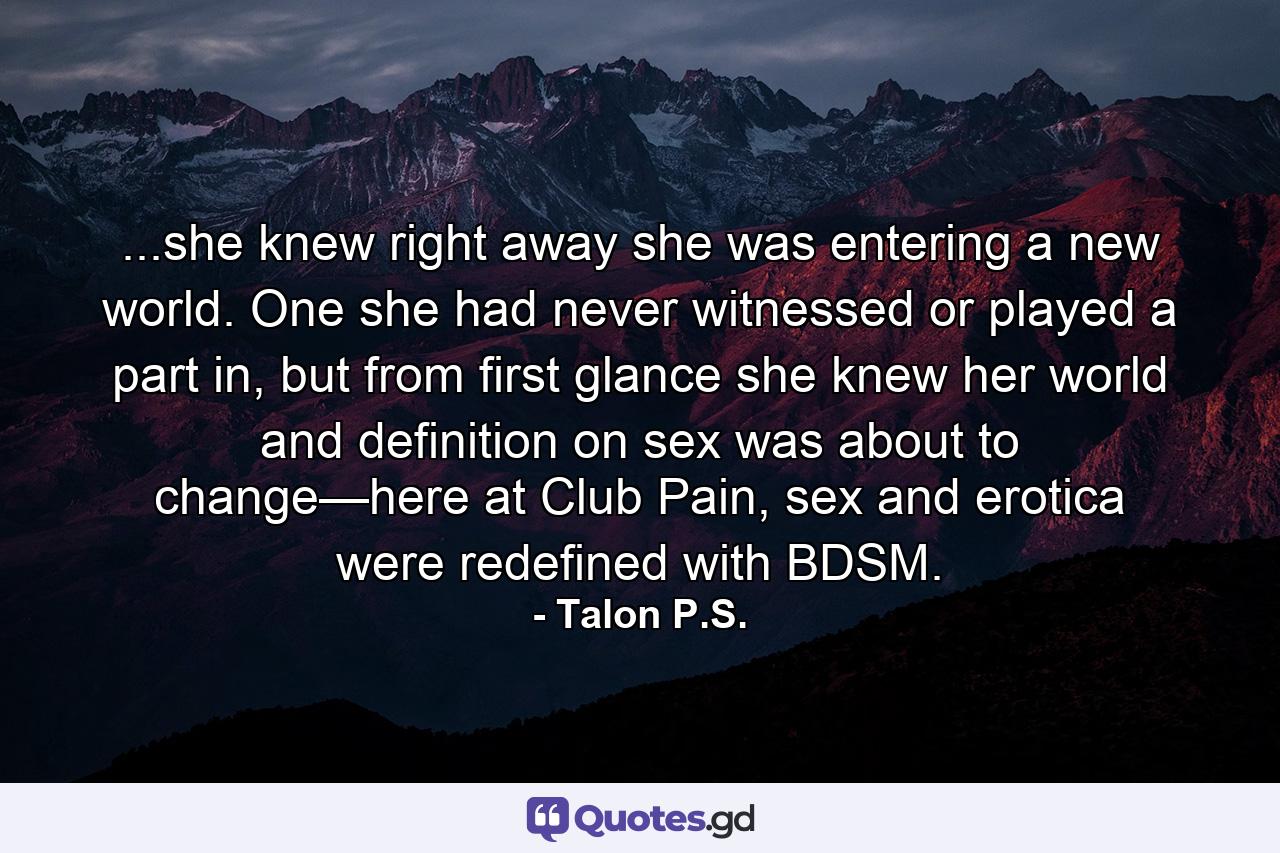 ...she knew right away she was entering a new world. One she had never witnessed or played a part in, but from first glance she knew her world and definition on sex was about to change—here at Club Pain, sex and erotica were redefined with BDSM. - Quote by Talon P.S.