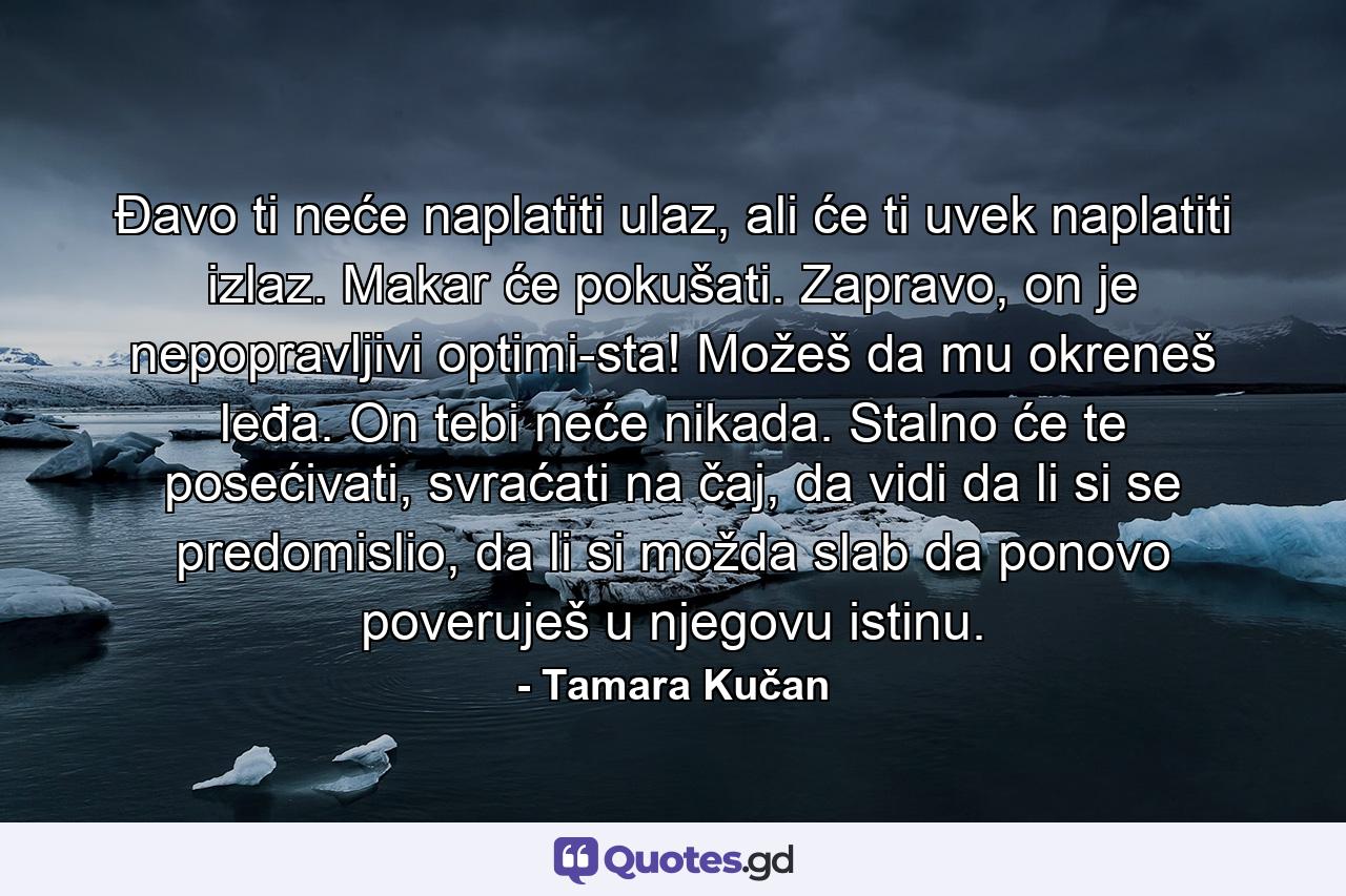 Đavo ti neće naplatiti ulaz, ali će ti uvek naplatiti izlaz. Makar će pokušati. Zapravo, on je nepopravljivi optimi­sta! Možeš da mu okreneš leđa. On tebi neće nikada. Stalno će te posećivati, svraćati na čaj, da vidi da li si se predomislio, da li si možda slab da ponovo poveruješ u njegovu istinu. - Quote by Tamara Kučan